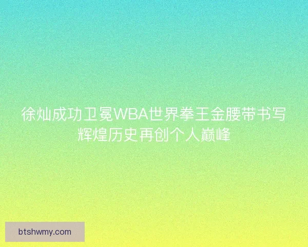 徐灿成功卫冕WBA世界拳王金腰带书写辉煌历史再创个人巅峰